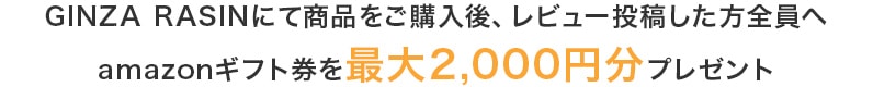 GINZA RASINにて商品をご購入後、レビュー投稿した方全員へamazonギフト券を最大2,000円分プレゼント